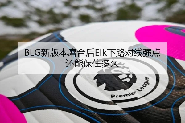 BLG新版本磨合后Elk下路对线强点还能保住多久