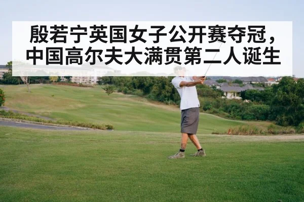 殷若宁英国女子公开赛夺冠,中国高尔夫大满贯第二人诞生